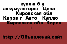 куплю б/у аккумуляторы › Цена ­ 800 - Кировская обл., Киров г. Авто » Куплю   . Кировская обл.,Киров г.